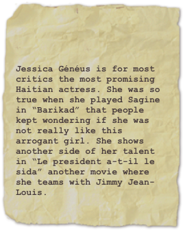 

Jessica Généus is for most critics the most promising Haitian actress. She was so true when she played Sagine in “Barikad” that people kept wondering if she was not really like this arrogant girl. She shows another side of her talent in “Le president a-t-il le sida” another movie where she teams with Jimmy Jean-Louis.