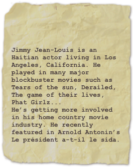 

Jimmy Jean-Louis is an Haitian actor living in Los Angeles, California. He played in many major blockbuster movies such as Tears of the sun, Derailed, The game of their lives, Phat Girlz...
He’s getting more involved in his home country movie industry. He recently featured in Arnold Antonin’s Le président a-t-il le sida.