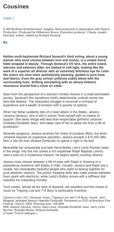 Cousines   (Haiti )   A Will Brothers Entertainment, Imagine Haiti production in association with Ryan's Production. Produced by Wilkenson Bruna. Executive producer, Claudy Joseph. Directed, written, edited by Richard Senecal.   By RONNIE SCHEIB
 
 
Haitian multi-hyphenate Richard Senecal's third outing, about a young woman who must choose between love and money, is a simple moral fable wrapped in beauty. Through Senecal's DV lens, the entire island, interiors and exteriors alike, are bathed in soft light, looking like the work of a superior art director with an extremely felicitous eye for color. His actors are even more aesthetically pleasing, garbed in pure lines and fabrics. Even the gray school uniforms subtly blend with the surrounding hues. Striking storytelling with an almost folkloric resonance should find a niche on cable.

Seen from the perspective of a woman's limited choices in a male-dominated society, Senecal's film transforms Haiti's deterministic cultural mores into fairy-tale fatalism. The characters struggle to reconcile a richness of experience and a wealth of emotion with a poverty of options.
When her father suddenly dies of a heart attack in the States, Jessica (Jessica Geneus), who is still in school, finds herself with no means of support. She takes refuge with less-than-respectable girlfriend Johanne (Soledad Elizabeth Jean), who takes care of her to spare her from a life of prostitution.
Serenely gorgeous, Jessica receives her share of lucrative offers, but when Johanne requires an expensive operation, Jessica accepts a $10,000 offer from a vile old man (Roland Dorfeuille) to spend a night in his bed.
Meanwhile her schoolmate and best friend Bobby (Jerry Lentz Rocher) waits in the wings. Into this mix comes a rich expatriate Ralph Baptiste (Jimmy Jean-Louis) on a mysterious mission; he begins openly courting Jessica.
Jessica must choose between a life of ease with Ralph in America or a subsistence existence with Bobby in Haiti. Visually, Jessica and Ralph are a couple, two inescapably beautiful people who seem to belong together for pure aesthetic reasons. The actors' thesping skills also make scenes between them spark with electricity, while Lentz's Bobby moves with a stiffness that matches his unbending morality.
Tech credits, almost all the work of Senecal, are excellent and the choice of music by Tripping Live and 718 Boyz is particularly inventive.   Camera (color, DV), Senecal; music, Tripping Live and 718 Boyz; sound, John Mogene; assistant director Haendel Dorfeuille. Reviewed on DVD at Brooklyn Film Festival, June 6, 2006. Running time: 106 MIN. With Jessica Geneus, Jimmy Jean-Louis, Soledad Elizabeth Jean, Jerry Lentz Rocher, Rudolph Moise, Roland Dorfeuille. (Creole, French dialogue.)
Article link : http://www.variety.com/review/VE1117931061?categoryid=31&cs=1 