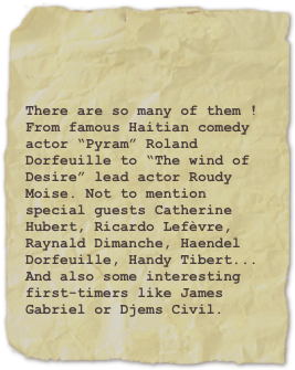 

There are so many of them ! From famous Haitian comedy actor “Pyram” Roland Dorfeuille to “The wind of Desire” lead actor Roudy Moise. Not to mention special guests Catherine Hubert, Ricardo Lefèvre, Raynald Dimanche, Haendel Dorfeuille, Handy Tibert...
And also some interesting first-timers like James Gabriel or Djems Civil.