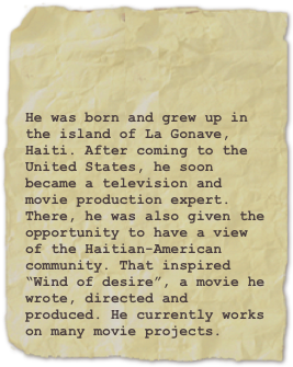 



He was born and grew up in the island of La Gonave, Haiti. After coming to the United States, he soon became a television and movie production expert. There, he was also given the opportunity to have a view of the Haitian-American community. That inspired “Wind of desire”, a movie he wrote, directed and produced. He currently works on many movie projects.